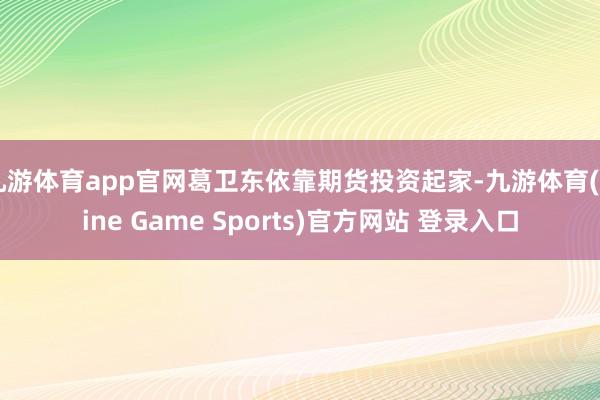 九游体育app官网葛卫东依靠期货投资起家-九游体育(Nine Game Sports)官方网站 登录入口