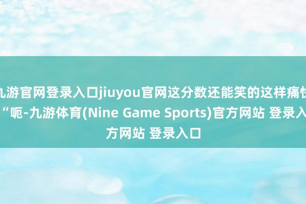 九游官网登录入口jiuyou官网这分数还能笑的这样痛快?“呃-九游体育(Nine Game Sports)官方网站 登录入口