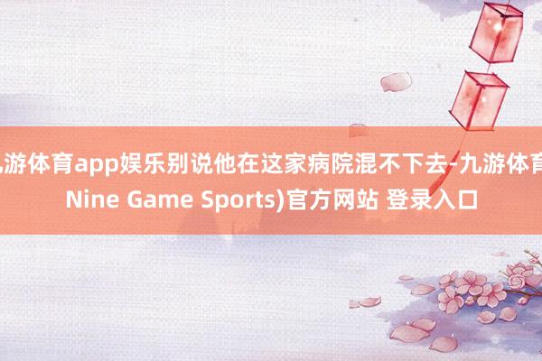 九游体育app娱乐别说他在这家病院混不下去-九游体育(Nine Game Sports)官方网站 登录入口
