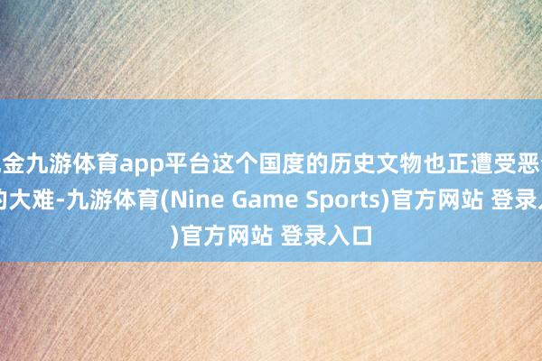 现金九游体育app平台这个国度的历史文物也正遭受恶梦般的大难-九游体育(Nine Game Sports)官方网站 登录入口