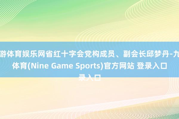 九游体育娱乐网省红十字会党构成员、副会长邱梦丹-九游体育(Nine Game Sports)官方网站 登录入口