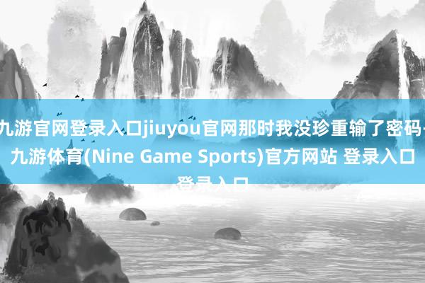 九游官网登录入口jiuyou官网那时我没珍重输了密码-九游体育(Nine Game Sports)官方网站 登录入口