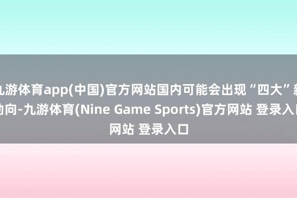 九游体育app(中国)官方网站国内可能会出现“四大”新动向-九游体育(Nine Game Sports)官方网站 登录入口
