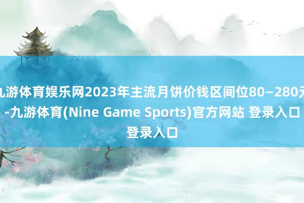 九游体育娱乐网2023年主流月饼价钱区间位80—280元-九游体育(Nine Game Sports)官方网站 登录入口
