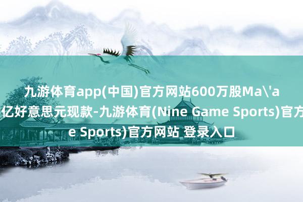 九游体育app(中国)官方网站600万股Ma'aden股份及1.5亿好意思元现款-九游体育(Nine Game Sports)官方网站 登录入口