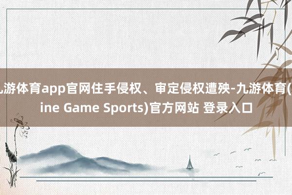 九游体育app官网住手侵权、审定侵权遭殃-九游体育(Nine Game Sports)官方网站 登录入口
