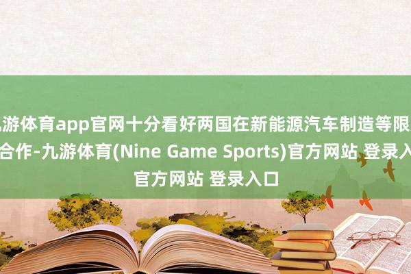 九游体育app官网十分看好两国在新能源汽车制造等限度的合作-九游体育(Nine Game Sports)官方网站 登录入口