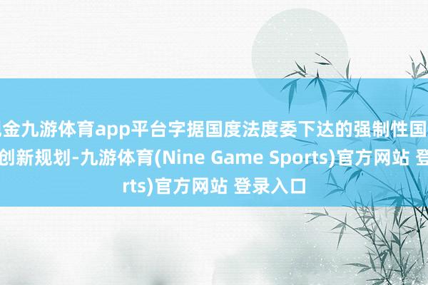 现金九游体育app平台字据国度法度委下达的强制性国度法度制创新规划-九游体育(Nine Game Sports)官方网站 登录入口