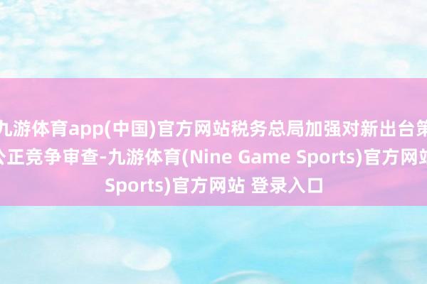 九游体育app(中国)官方网站税务总局加强对新出台策略文献的公正竞争审查-九游体育(Nine Game Sports)官方网站 登录入口