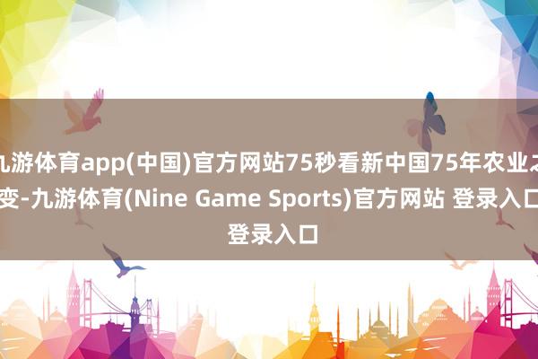 九游体育app(中国)官方网站75秒看新中国75年农业之变-九游体育(Nine Game Sports)官方网站 登录入口