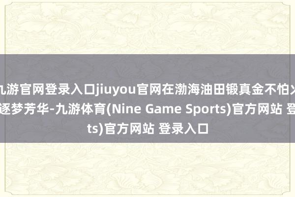 九游官网登录入口jiuyou官网在渤海油田锻真金不怕火成长、逐梦芳华-九游体育(Nine Game Sports)官方网站 登录入口