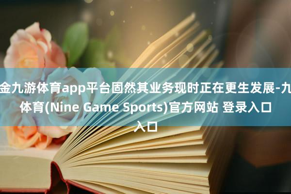 现金九游体育app平台固然其业务现时正在更生发展-九游体育(Nine Game Sports)官方网站 登录入口