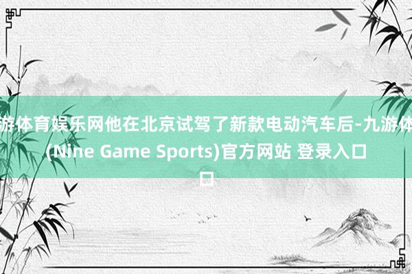 九游体育娱乐网他在北京试驾了新款电动汽车后-九游体育(Nine Game Sports)官方网站 登录入口