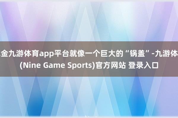 现金九游体育app平台就像一个巨大的“锅盖”-九游体育(Nine Game Sports)官方网站 登录入口