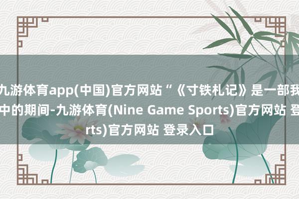 九游体育app(中国)官方网站“《寸铁札记》是一部我在仓猝中的期间-九游体育(Nine Game Sports)官方网站 登录入口