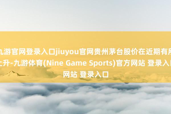 九游官网登录入口jiuyou官网贵州茅台股价在近期有所上升-九游体育(Nine Game Sports)官方网站 登录入口