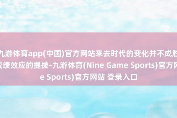 九游体育app(中国)官方网站来去时代的变化并不成胜仗保证股市成绩效应的提拔-九游体育(Nine Game Sports)官方网站 登录入口