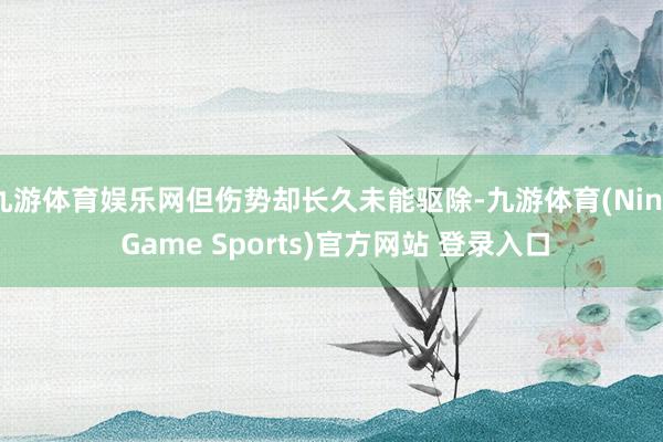 九游体育娱乐网但伤势却长久未能驱除-九游体育(Nine Game Sports)官方网站 登录入口