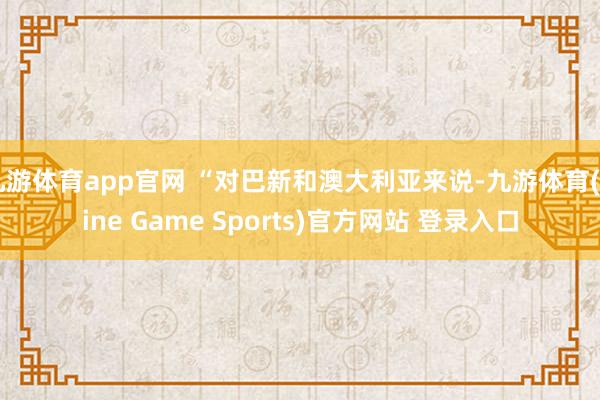 九游体育app官网 “对巴新和澳大利亚来说-九游体育(Nine Game Sports)官方网站 登录入口
