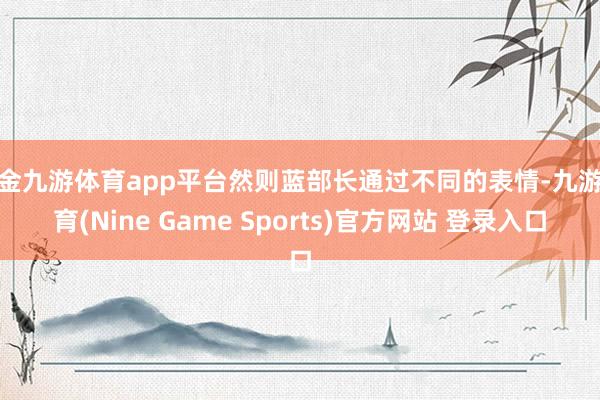 现金九游体育app平台然则蓝部长通过不同的表情-九游体育(Nine Game Sports)官方网站 登录入口