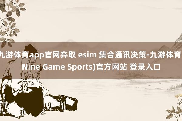 九游体育app官网弃取 esim 集合通讯决策-九游体育(Nine Game Sports)官方网站 登录入口