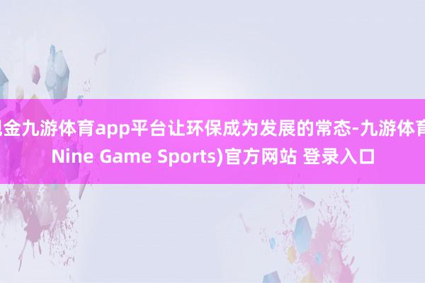 现金九游体育app平台让环保成为发展的常态-九游体育(Nine Game Sports)官方网站 登录入口