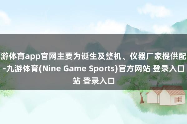 九游体育app官网主要为诞生及整机、仪器厂家提供配套-九游体育(Nine Game Sports)官方网站 登录入口