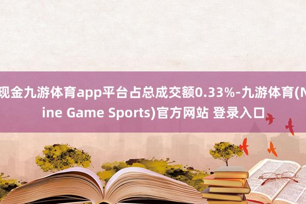 现金九游体育app平台占总成交额0.33%-九游体育(Nine Game Sports)官方网站 登录入口