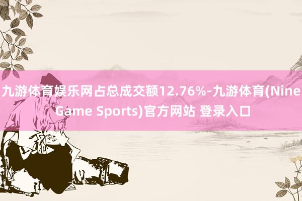 九游体育娱乐网占总成交额12.76%-九游体育(Nine Game Sports)官方网站 登录入口