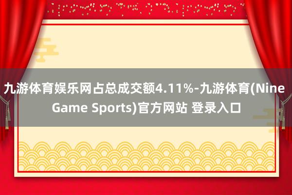 九游体育娱乐网占总成交额4.11%-九游体育(Nine Game Sports)官方网站 登录入口