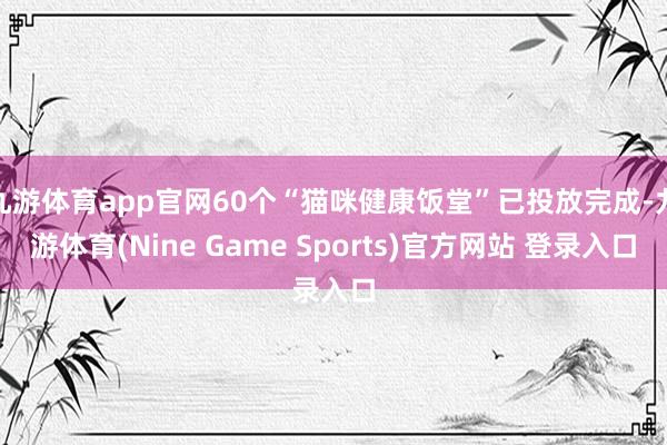 九游体育app官网60个“猫咪健康饭堂”已投放完成-九游体育(Nine Game Sports)官方网站 登录入口