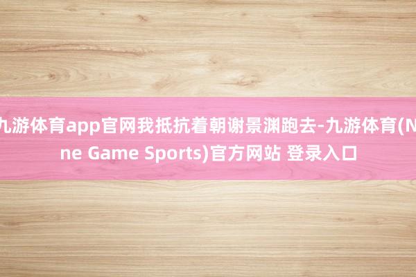 九游体育app官网我抵抗着朝谢景渊跑去-九游体育(Nine Game Sports)官方网站 登录入口