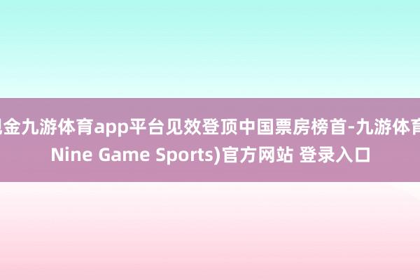 现金九游体育app平台见效登顶中国票房榜首-九游体育(Nine Game Sports)官方网站 登录入口