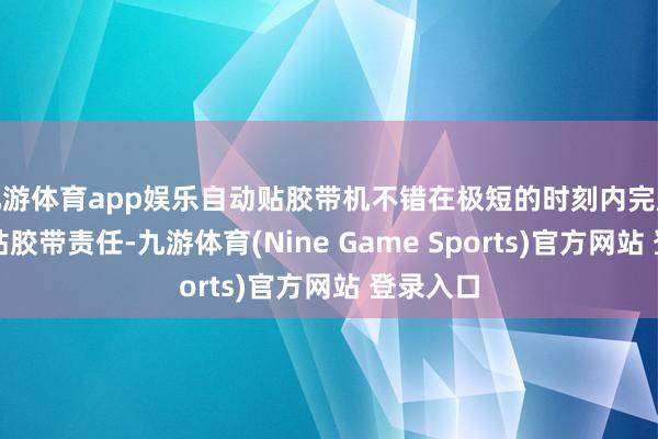 九游体育app娱乐自动贴胶带机不错在极短的时刻内完成精深的贴胶带责任-九游体育(Nine Game Sports)官方网站 登录入口