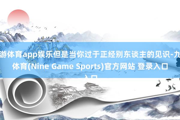九游体育app娱乐但是当你过于正经别东谈主的见识-九游体育(Nine Game Sports)官方网站 登录入口