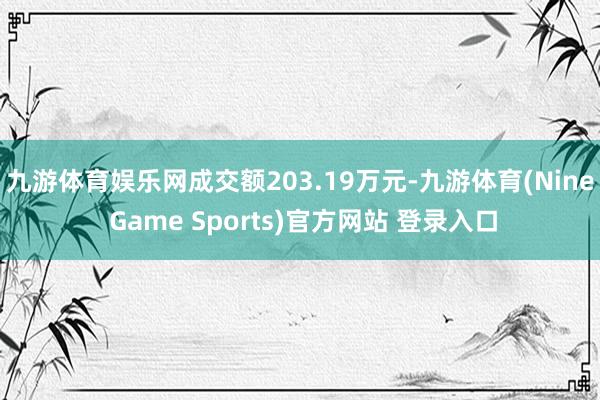 九游体育娱乐网成交额203.19万元-九游体育(Nine Game Sports)官方网站 登录入口