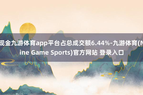 现金九游体育app平台占总成交额6.44%-九游体育(Nine Game Sports)官方网站 登录入口
