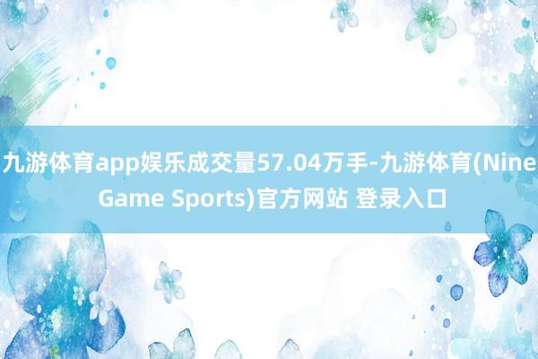 九游体育app娱乐成交量57.04万手-九游体育(Nine Game Sports)官方网站 登录入口