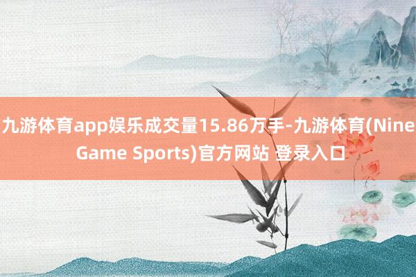 九游体育app娱乐成交量15.86万手-九游体育(Nine Game Sports)官方网站 登录入口