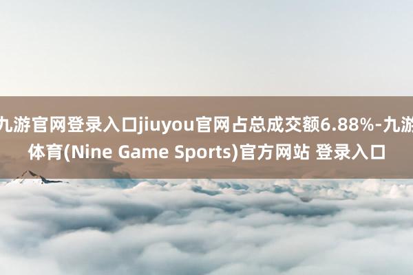 九游官网登录入口jiuyou官网占总成交额6.88%-九游体育(Nine Game Sports)官方网站 登录入口