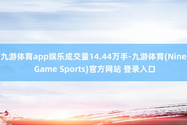 九游体育app娱乐成交量14.44万手-九游体育(Nine Game Sports)官方网站 登录入口