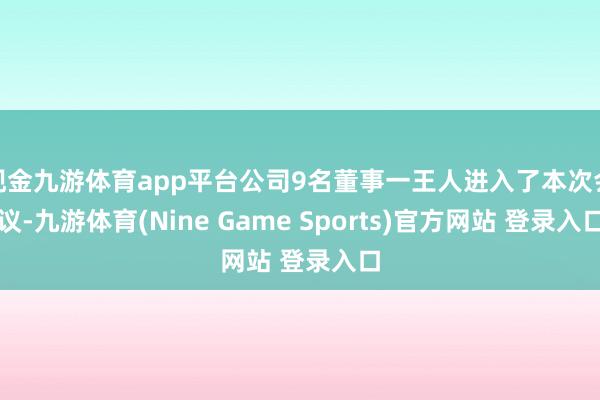 现金九游体育app平台公司9名董事一王人进入了本次会议-九游体育(Nine Game Sports)官方网站 登录入口