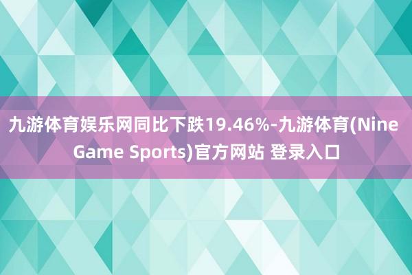 九游体育娱乐网同比下跌19.46%-九游体育(Nine Game Sports)官方网站 登录入口