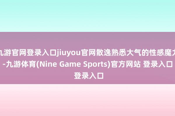 九游官网登录入口jiuyou官网散逸熟悉大气的性感魔力-九游体育(Nine Game Sports)官方网站 登录入口