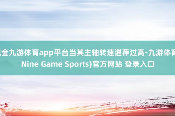 现金九游体育app平台当其主轴转速遴荐过高-九游体育(Nine Game Sports)官方网站 登录入口