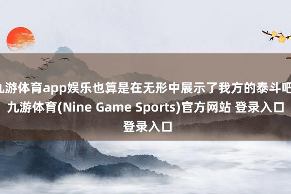 九游体育app娱乐也算是在无形中展示了我方的泰斗吧-九游体育(Nine Game Sports)官方网站 登录入口