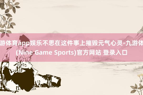 九游体育app娱乐不思在这件事上摧毁元气心灵-九游体育(Nine Game Sports)官方网站 登录入口