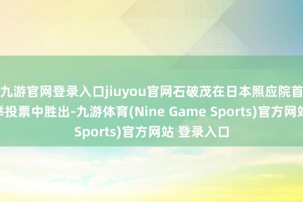 九游官网登录入口jiuyou官网石破茂在日本照应院首相指名选举投票中胜出-九游体育(Nine Game Sports)官方网站 登录入口