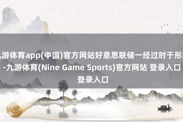 九游体育app(中国)官方网站好意思联储一经过时于形式-九游体育(Nine Game Sports)官方网站 登录入口