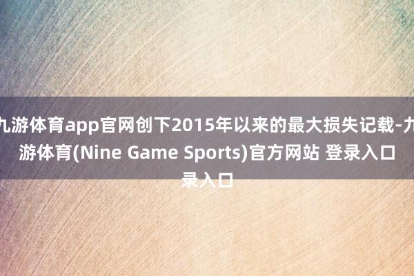 九游体育app官网创下2015年以来的最大损失记载-九游体育(Nine Game Sports)官方网站 登录入口